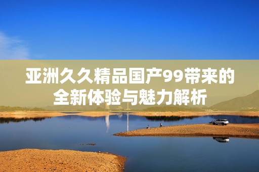亚洲久久精品国产99带来的全新体验与魅力解析
