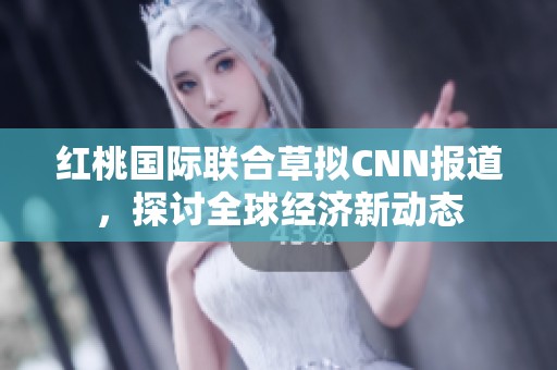 红桃国际联合草拟CNN报道，探讨全球经济新动态
