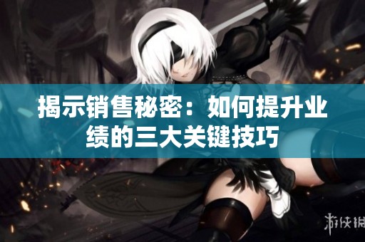揭示销售秘密：如何提升业绩的三大关键技巧