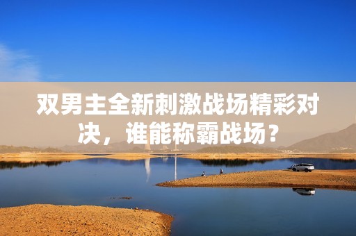双男主全新刺激战场精彩对决，谁能称霸战场？