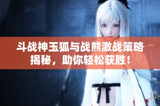 斗战神玉狐与战熊激战策略揭秘，助你轻松获胜！