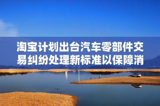 淘宝计划出台汽车零部件交易纠纷处理新标准以保障消费者权益