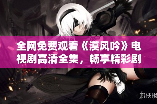 全网免费观看《漠风吟》电视剧高清全集，畅享精彩剧情与深厚情感
