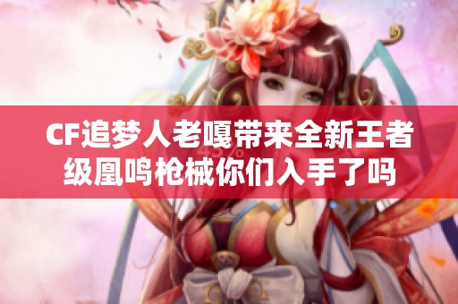 CF追梦人老嘎带来全新王者级凰鸣枪械你们入手了吗