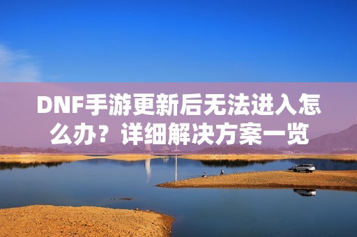 DNF手游更新后无法进入怎么办？详细解决方案一览