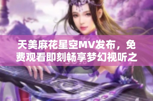 天美麻花星空MV发布，免费观看即刻畅享梦幻视听之旅