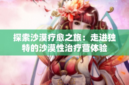 探索沙漠疗愈之旅：走进独特的沙漠性治疗营体验
