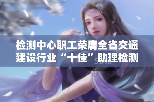检测中心职工荣膺全省交通建设行业“十佳”助理检测师称号