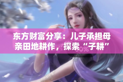 东方财富分享：儿子承担母亲田地耕作，探索“子耕”新概念