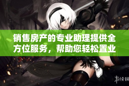 销售房产的专业助理提供全方位服务，帮助您轻松置业