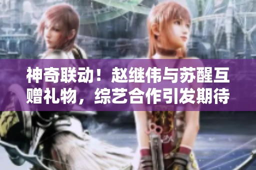 神奇联动！赵继伟与苏醒互赠礼物，综艺合作引发期待