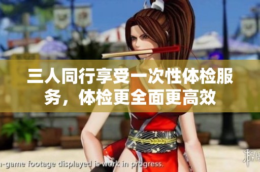 三人同行享受一次性体检服务，体检更全面更高效