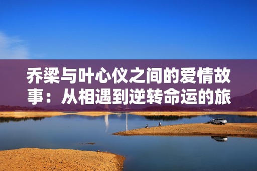乔梁与叶心仪之间的爱情故事：从相遇到逆转命运的旅程