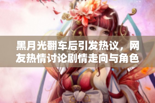 黑月光翻车后引发热议，网友热情讨论剧情走向与角色发展
