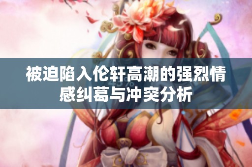被迫陷入伦轩高潮的强烈情感纠葛与冲突分析