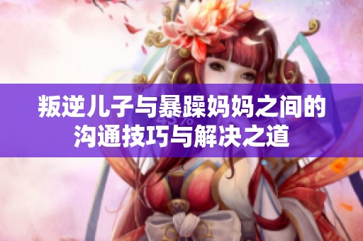 叛逆儿子与暴躁妈妈之间的沟通技巧与解决之道