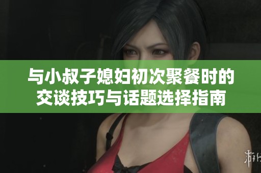 与小叔子媳妇初次聚餐时的交谈技巧与话题选择指南