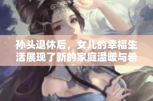 孙头退休后，女儿的幸福生活展现了新的家庭温暖与希望