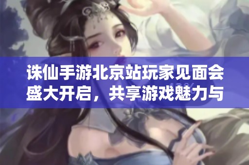 诛仙手游北京站玩家见面会盛大开启，共享游戏魅力与乐趣