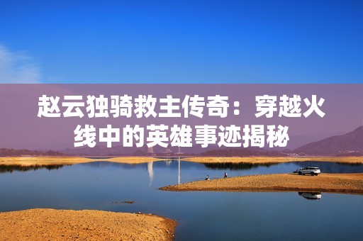 赵云独骑救主传奇：穿越火线中的英雄事迹揭秘
