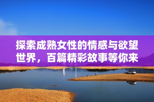探索成熟女性的情感与欲望世界，百篇精彩故事等你来读