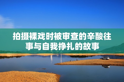 拍摄裸戏时被审查的辛酸往事与自我挣扎的故事