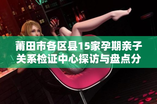 莆田市各区县15家孕期亲子关系检证中心探访与盘点分析