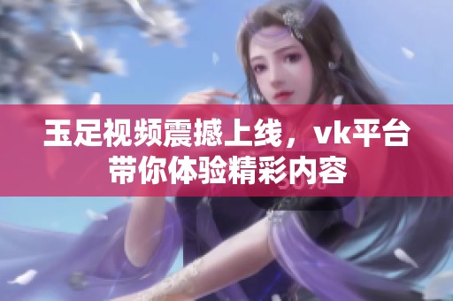 玉足视频震撼上线，vk平台带你体验精彩内容