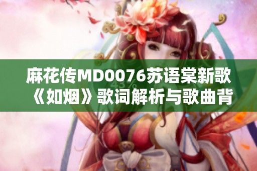 麻花传MD0076苏语棠新歌《如烟》歌词解析与歌曲背后的故事