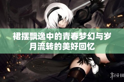 裙摆飘逸中的青春梦幻与岁月流转的美好回忆