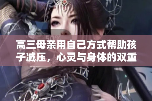 高三母亲用自己方式帮助孩子减压，心灵与身体的双重支持
