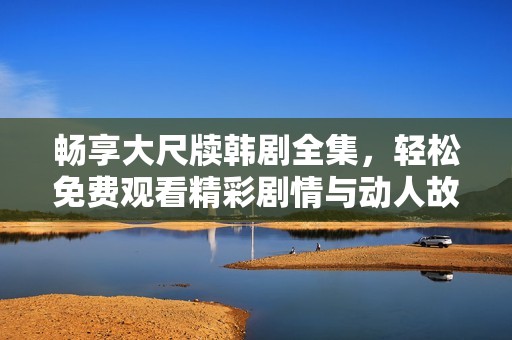 畅享大尺牍韩剧全集，轻松免费观看精彩剧情与动人故事