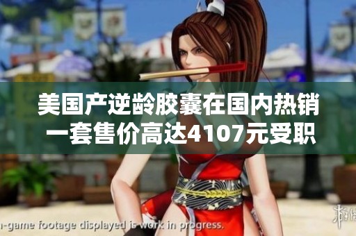 美国产逆龄胶囊在国内热销 一套售价高达4107元受职场女性追捧