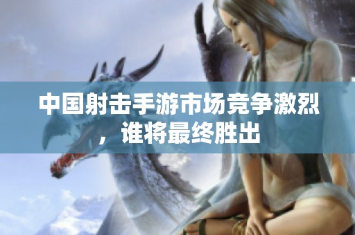 中国射击手游市场竞争激烈，谁将最终胜出