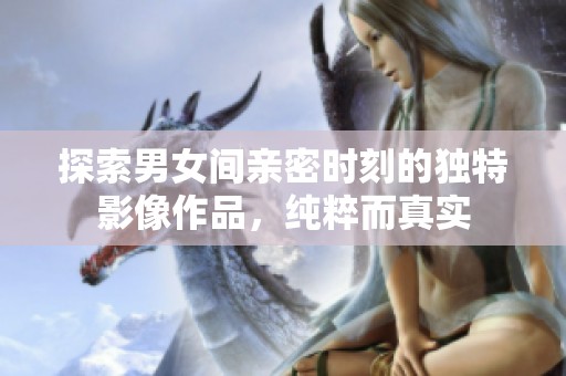 探索男女间亲密时刻的独特影像作品，纯粹而真实