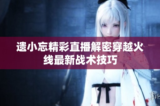 遗小忘精彩直播解密穿越火线最新战术技巧