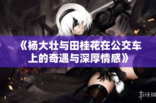 《杨大壮与田桂花在公交车上的奇遇与深厚情感》