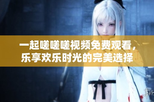 一起嗟嗟嗟视频免费观看，乐享欢乐时光的完美选择