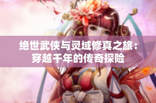 绝世武侠与灵域修真之旅：穿越千年的传奇探险