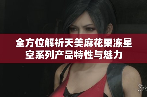 全方位解析天美麻花果冻星空系列产品特性与魅力