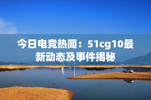 今日电竞热闻：51cg10最新动态及事件揭秘