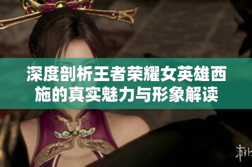 深度剖析王者荣耀女英雄西施的真实魅力与形象解读