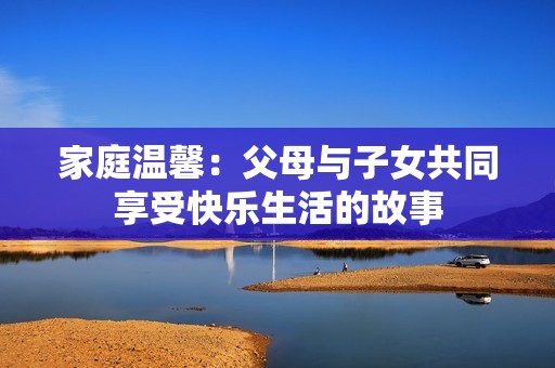 家庭温馨：父母与子女共同享受快乐生活的故事