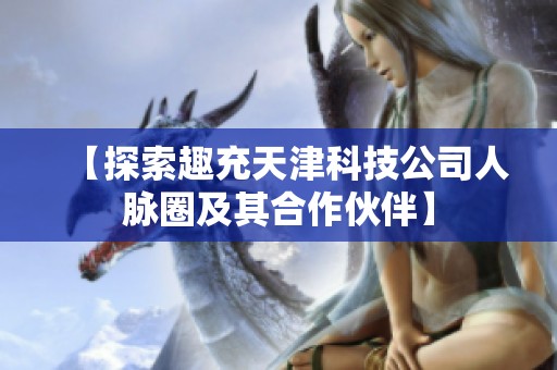 【探索趣充天津科技公司人脉圈及其合作伙伴】