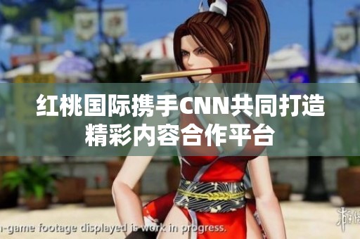 红桃国际携手CNN共同打造精彩内容合作平台