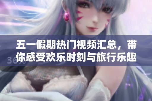 五一假期热门视频汇总，带你感受欢乐时刻与旅行乐趣