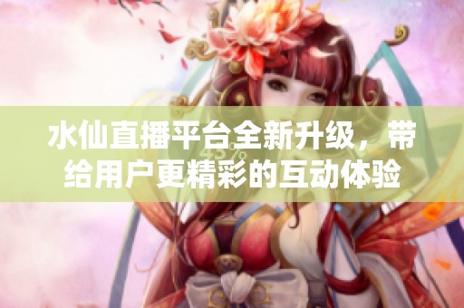 水仙直播平台全新升级，带给用户更精彩的互动体验