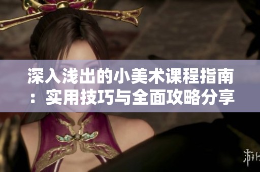 深入浅出的小美术课程指南：实用技巧与全面攻略分享