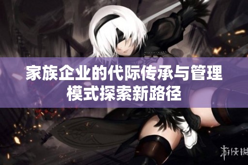 家族企业的代际传承与管理模式探索新路径
