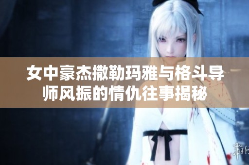 女中豪杰撒勒玛雅与格斗导师风振的情仇往事揭秘
